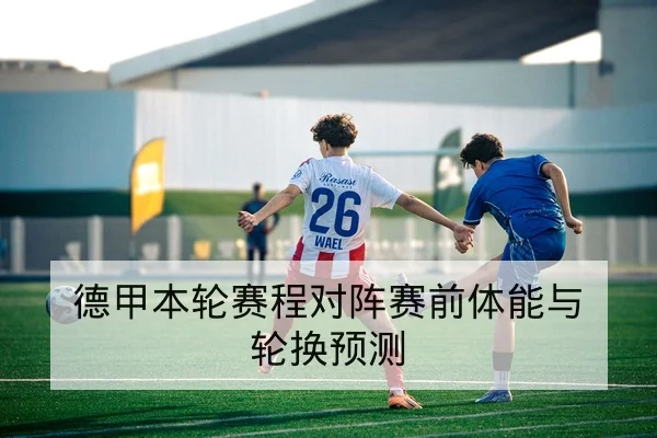 德甲本轮赛程对阵赛前体能与轮换预测
